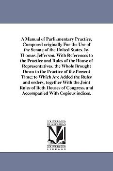 A Manual of Parliamentary Practice, Composed originally For the Use of the Senate of the United States. by Thomas Jefferson. With References to the Practice and Rules of the House of Representatives. the Whole Brought Down to the Practice of the Present Time