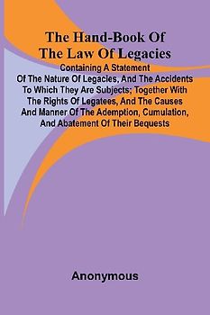 The Hand-Book Of The Law Of Legacies; Containing A Statement Of The Nature Of Legacies, And The Accidents To Which They Are Subjects; Together With The Rights Of Legatees, And The Causes And Manner Of The Ademption, Cumulation, And Abatement Of Their Bequ