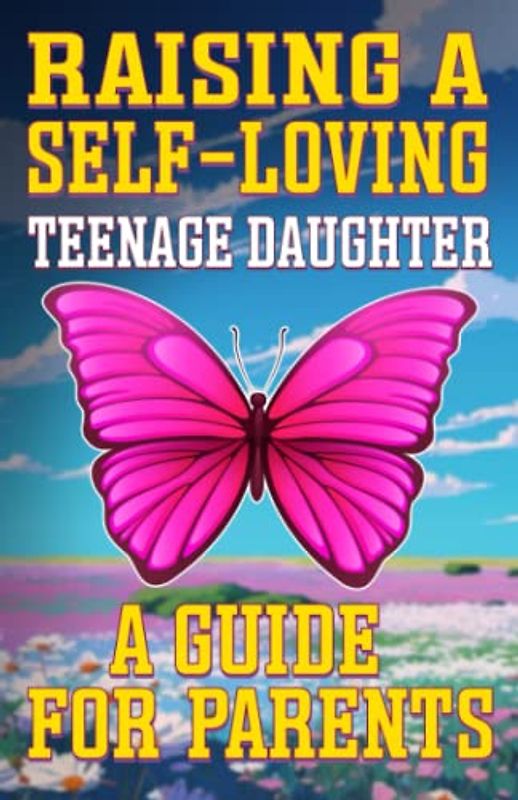 Raising a Self-Loving Teenage Daughter A Guide for Parents: Parenting Teenage Girls, Building Confidence, Encouraging Self-Expression and Coping with Emotions