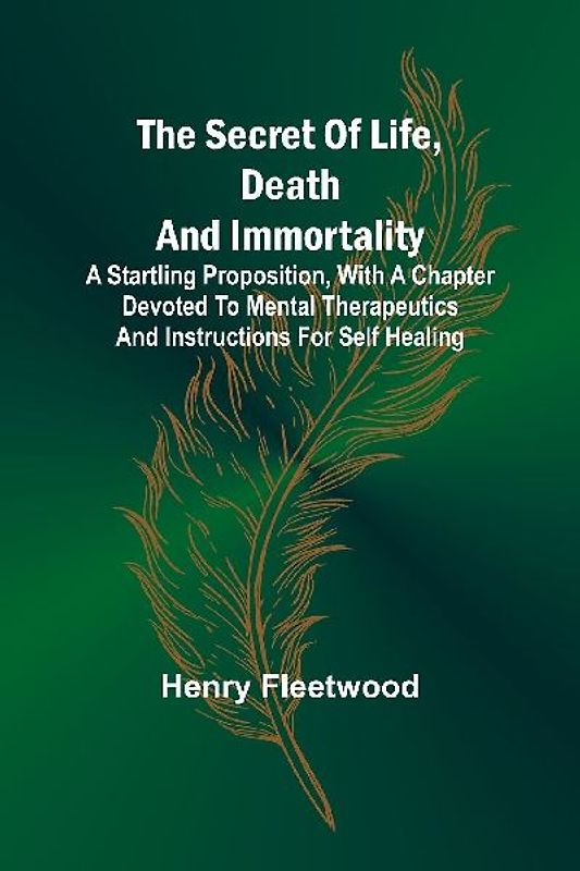 The Secret of Life, Death and Immortality ;A startling proposition, with a chapter devoted to mental therapeutics and instructions for self healing