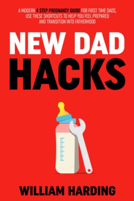 NEW DAD HACKS: A Modern 4 Step Pregnancy Guide For First Time Dads, Use These Shortcuts to Help You Feel Prepared and Transition Into Fatherhood