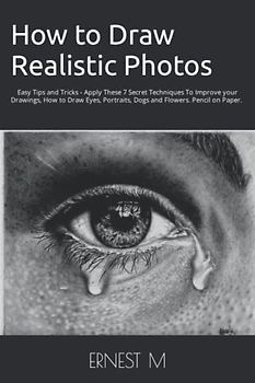 How to Draw Realistic Photos: Easy Tips and Tricks - Apply These 7 Secret Techniques To Improve your Drawings, How to Draw Eyes, Portraits, Dogs and Flowers
