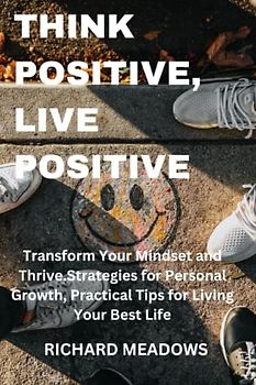 Think Positive, Live Positive: Transform Your Mindset and Thrive.Strategies for Personal Growth, Practical Tips for Living Your Best Life