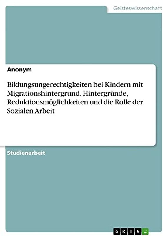 Bildungsungerechtigkeiten bei Kindern mit Migrationshintergrund. Hintergründe, Reduktionsmöglichkeiten und die Rolle der Sozialen Arbeit