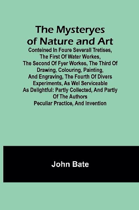 The Mysteryes of Nature and Art; Conteined in foure severall Tretises, The first of water workes, The second of Fyer workes, The third of Drawing, Colouring, Painting, and Engraving, The fourth of divers Experiments, as wel serviceable as delightful