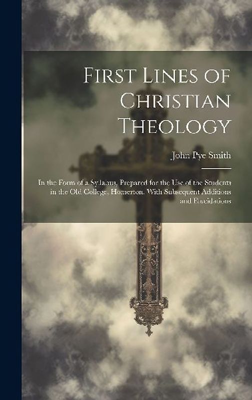 First Lines of Christian Theology: In the Form of a Syllabus, Prepared for the Use of the Students in the Old College, Homerton, With Subsequent Addit