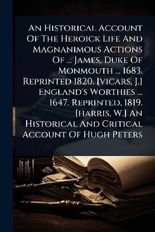 An Historical Account Of The Heroick Life And Magnanimous Actions Of ... James, Duke Of Monmouth ... 1683. Reprinted 1820. [vicars, J.] England's Worthies ... 1647. Reprinted, 1819. [harris, W.] An Historical And Critical Account Of Hugh Peters