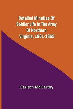 Detailed Minutiae Of Soldier Life In The Army Of Northern Virginia, 1861-1865
