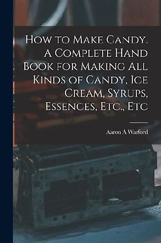 How to Make Candy. A Complete Hand Book for Making All Kinds of Candy, Ice Cream, Syrups, Essences, Etc., Etc