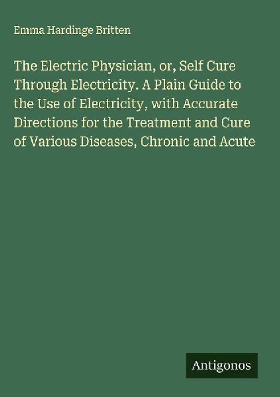 The Electric Physician, or, Self Cure Through Electricity. A Plain Guide to the Use of Electricity, with Accurate Directions for the Treatment and Cure of Various Diseases, Chronic and Acute