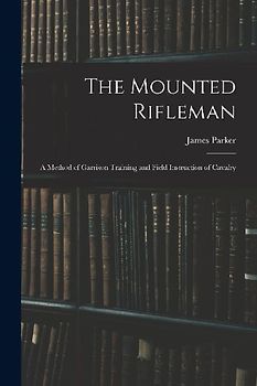 The Mounted Rifleman: A Method of Garrison Training and Field Instruction of Cavalry