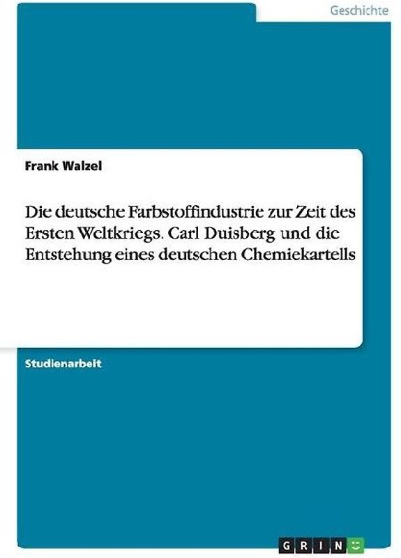 Die deutsche Farbstoffindustrie zur Zeit des Ersten Weltkriegs. Carl Duisberg und die Entstehung eines deutschen Chemiekartells
