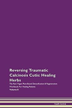 Reversing Traumatic Calcinosis Cutis: Healing Herbs The Raw Vegan Plant-Based Detoxification & Regeneration Workbook for Healing Patients. Volume 8