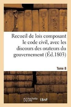 Recueil de Lois Composant Le Code Civil, Avec Les Discours Des Orateurs Du Gouvernement, Tome 8