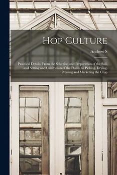 Hop Culture; Practical Details, From the Selection and Preparation of the Soil, and Setting and Cultivation of the Plants, to Picking, Drying, Pressin