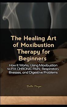 The Healing Art of Moxibustion Therapy for Beginners: How it Works, Using Moxibustion to FIX CHRONIC PAIN, Respiratory Illnesses, and Digestive Problems