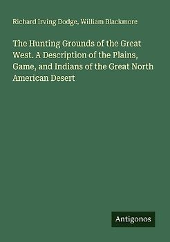 The Hunting Grounds of the Great West. A Description of the Plains, Game, and Indians of the Great North American Desert