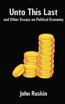 Unto This Last, and Other Essays on Political Economy: A Philosophical Economic Critique (Annotated)