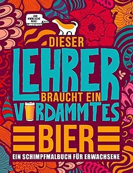 Dieser Lehrer braucht ein verdammtes Bier: Ein Schimpfmalbuch für Erwachsene: Ein lustiges Malbuch für Erwachsene zur Entspannung und Stressabbau für Lehrer, Professoren und Lehramtstudenten