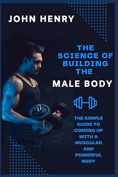 THE SCIENCE OF BUILDING THE MALE BODY: The Simple Guide to Coming up With a Muscular and Powerful Body