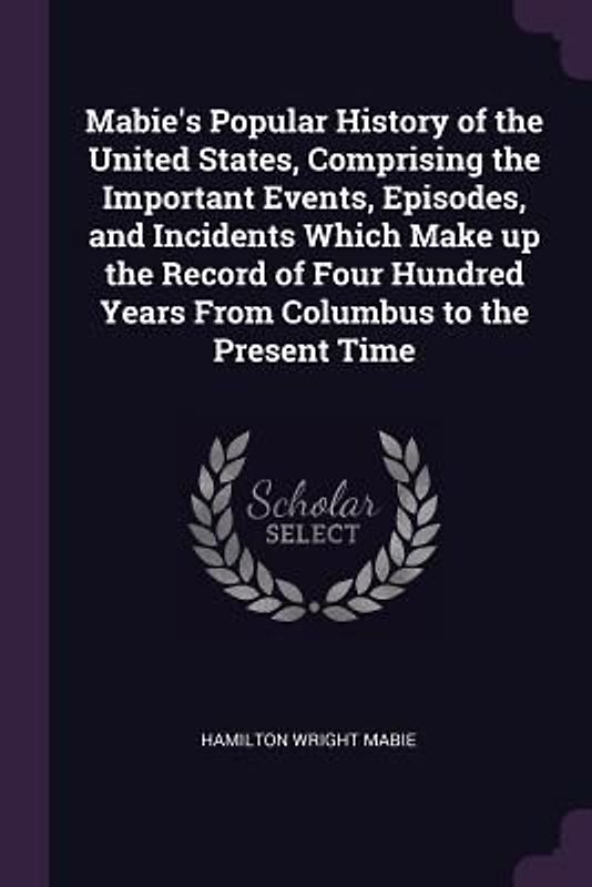 Mabie's Popular History of the United States, Comprising the Important Events, Episodes, and Incidents Which Make up the Record of Four Hundred Years From Columbus to the Present Time