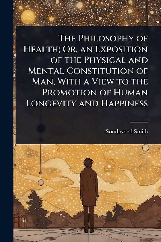 The Philosophy of Health; Or, an Exposition of the Physical and Mental Constitution of Man, With a View to the Promotion of Human Longevity and Happiness