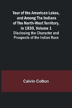 Tour of the American Lakes, and Among the Indians of the North-West Territory, in 1830, Volume 1 Disclosing the Character and Prospects of the Indian Race