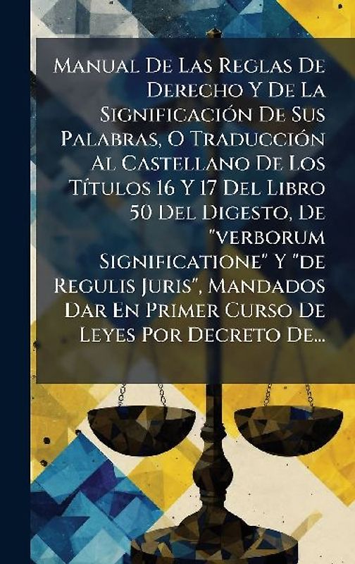 Manual De Las Reglas De Derecho Y De La SignificaciÃ3n De Sus Palabras, O TraducciÃ3n Al Castellano De Los TÃ-tulos 16 Y 17 Del Libro 50 Del Digesto, De "verborum Significatione" Y "de Regulis Juris", Mandados Dar En Primer Curso De Leyes Por Decreto De...