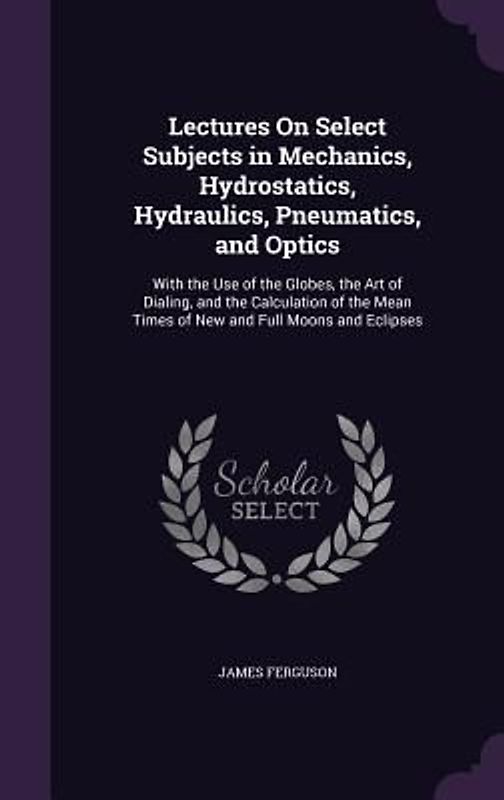 Lectures on Select Subjects in Mechanics, Hydrostatics, Hydraulics, Pneumatics, and Optics: With the Use of the Globes, the Art of Dialing, and the Ca