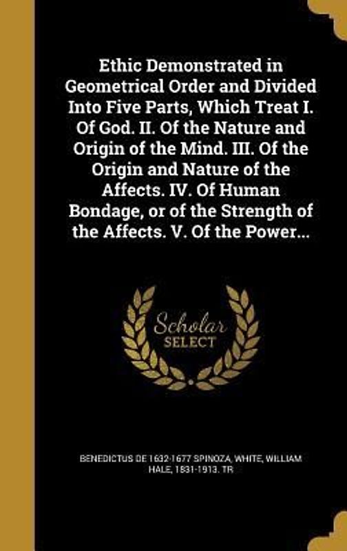 Ethic Demonstrated in Geometrical Order and Divided Into Five Parts, Which Treat I. Of God. II. Of the Nature and Origin of the Mind. III. Of the Origin and Nature of the Affects. IV. Of Human Bondage, or of the Strength of the Affects. V. Of the Power...