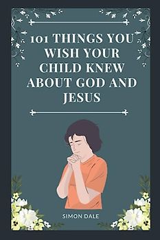 101 THINGS YOU WISH YOUR CHILD KNEW ABOUT GOD AND JESUS: Amazing Bite-sized Devotional and Prayer Guide for Children to Learn About Jesus with Bible References