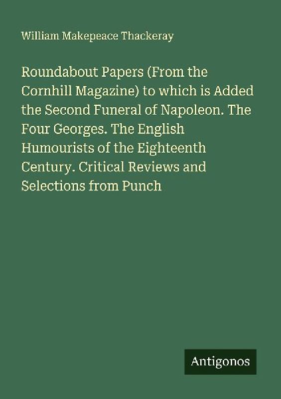 Roundabout Papers (From the Cornhill Magazine) to which is Added the Second Funeral of Napoleon. The Four Georges. The English Humourists of the Eighteenth Century. Critical Reviews and Selections from Punch