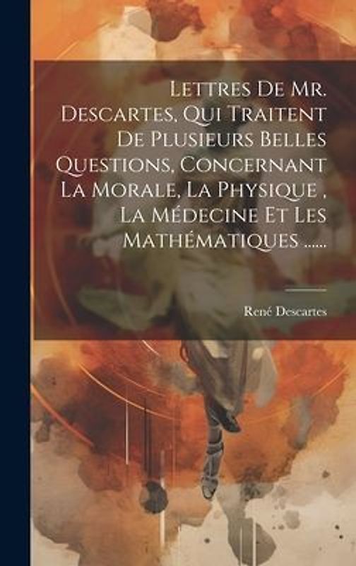 Lettres De Mr. Descartes, Qui Traitent De Plusieurs Belles Questions, Concernant La Morale, La Physique, La Médecine Et Les Mathématiques ......