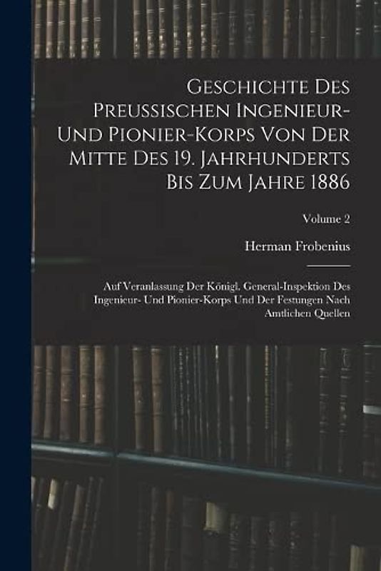 Geschichte Des Preussischen Ingenieur- Und Pionier-Korps Von Der Mitte Des 19. Jahrhunderts Bis Zum Jahre 1886: Auf Veranlassung Der Königl. ... Festungen Nach Amtlichen Quellen; Volume 2