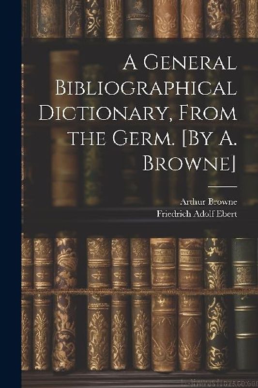 A General Bibliographical Dictionary, From the Germ. [By A. Browne]