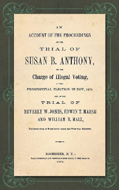 An Account of the Proceedings in the Trial of Susan B. Anthony, on the Charge of Illegal Voting, at the Presidential Election in Nov., 1872. and on the Trial of Beverly W. Jones, Edwin T. Marsh and William B. Hall, the Inspectors of Election by whom her V