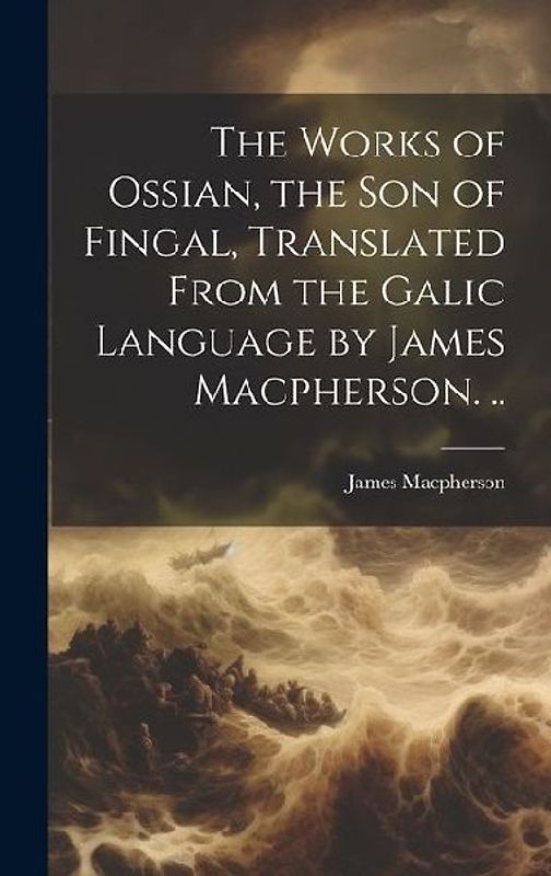 The Works of Ossian, the son of Fingal, Translated From the Galic Language by James Macpherson. ..