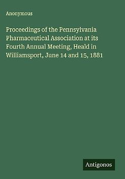 Proceedings of the Pennsylvania Pharmaceutical Association at its Fourth Annual Meeting, Heald in Williamsport, June 14 and 15, 1881