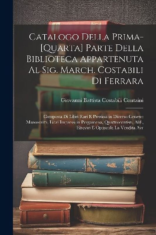 Catalogo Della Prima-[Quarta] Parte Della Biblioteca Appartenuta Al Sig. March. Costabili Di Ferrara