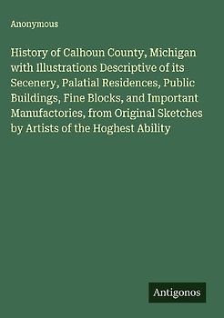 History of Calhoun County, Michigan with Illustrations Descriptive of its Secenery, Palatial Residences, Public Buildings, Fine Blocks, and Important Manufactories, from Original Sketches by Artists of the Hoghest Ability