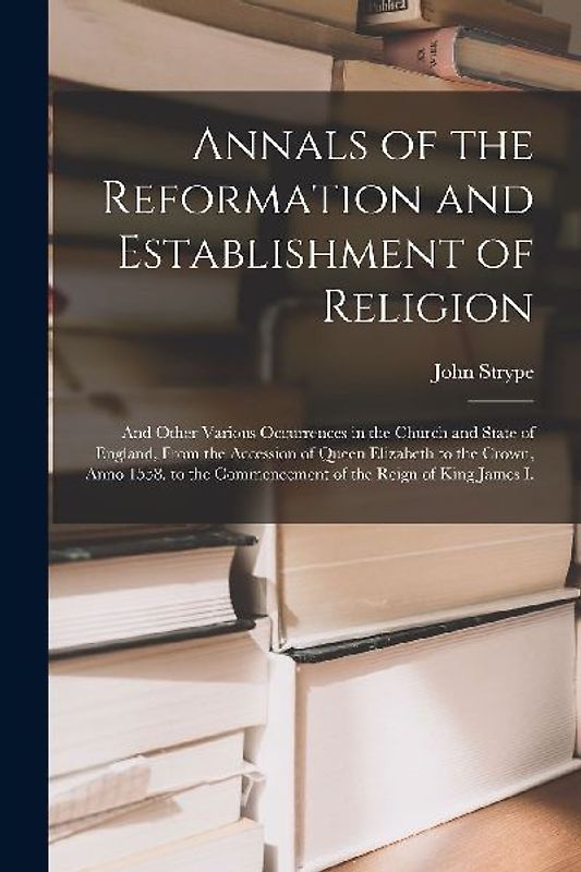 Annals of the Reformation and Establishment of Religion: And Other Various Occurrences in the Church and State of England, From the Accession of Queen