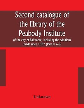 Second catalogue of the library of the Peabody Institute of the city of Baltimore, including the additions made since 1882 (Part I) A-B