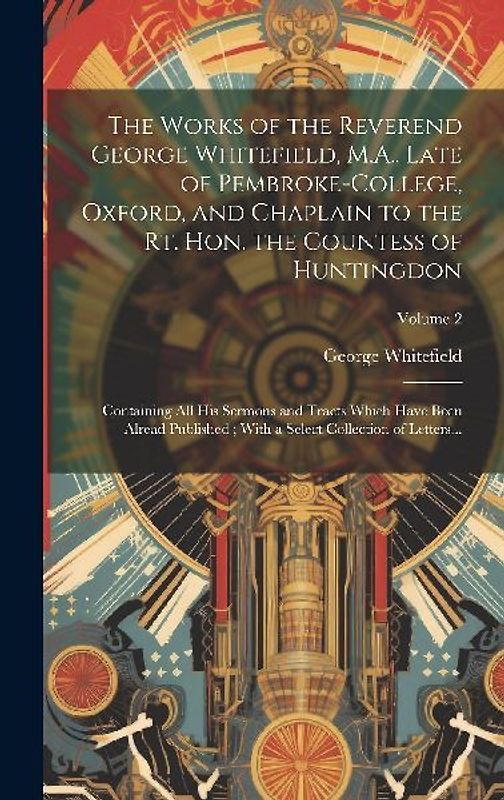 The Works of the Reverend George Whitefield, M.A., Late of Pembroke-College, Oxford, and Chaplain to the Rt. Hon. the Countess of Huntingdon: Containi