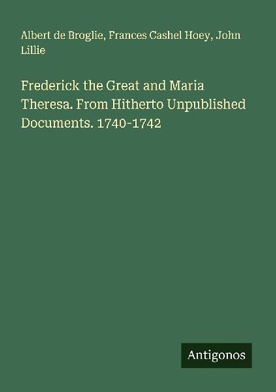 Frederick the Great and Maria Theresa. From Hitherto Unpublished Documents. 1740-1742