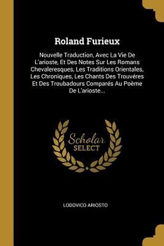 Roland Furieux: Nouvelle Traduction, Avec La Vie De L'arioste, Et Des Notes Sur Les Romans Chevaleresques, Les Traditions Orientales,