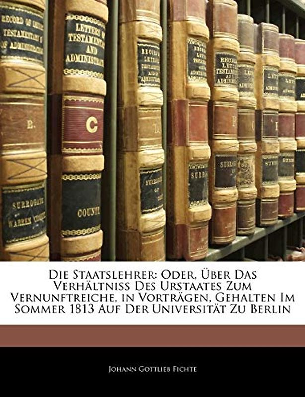 Die Staatslehrer: Oder, Über Das Verhältniss Des Urstaates Zum Vernunftreiche, in Vorträgen, Gehalten Im Sommer 1813 Auf Der Universität Zu Berlin