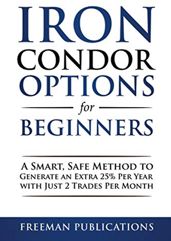Iron Condor Options for Beginners: A Smart, Safe Method to Generate an Extra 25% Per Year with Just 2 Trades Per Month (Options Trading for Beginners, Band 3)