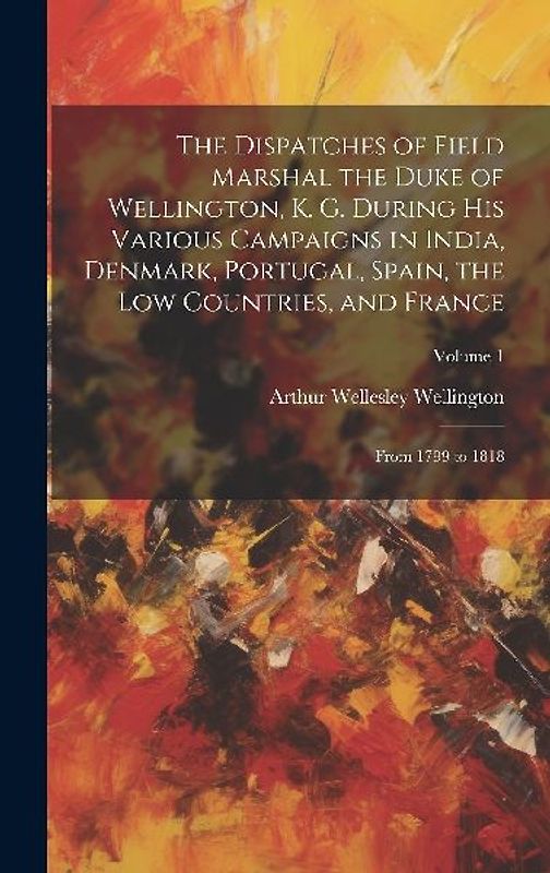 The Dispatches of Field Marshal the Duke of Wellington, K. G. During His Various Campaigns in India, Denmark, Portugal, Spain, the Low Countries, and
