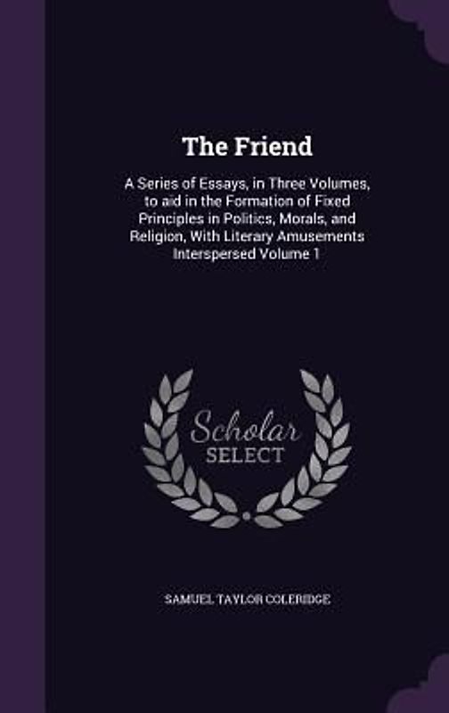 The Friend: A Series of Essays, in Three Volumes, to aid in the Formation of Fixed Principles in Politics, Morals, and Religion, W
