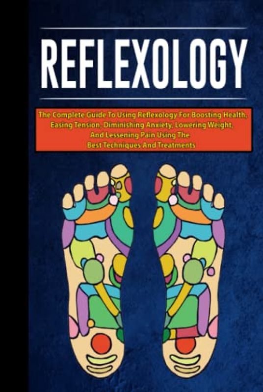 Reflexology: The Complete Guide To Using Reflexology For Boosting Health, Easing Tension, Diminishing Anxiety, Lowering Weight, and Lessening Pain Using The Best Techniques And Treatments